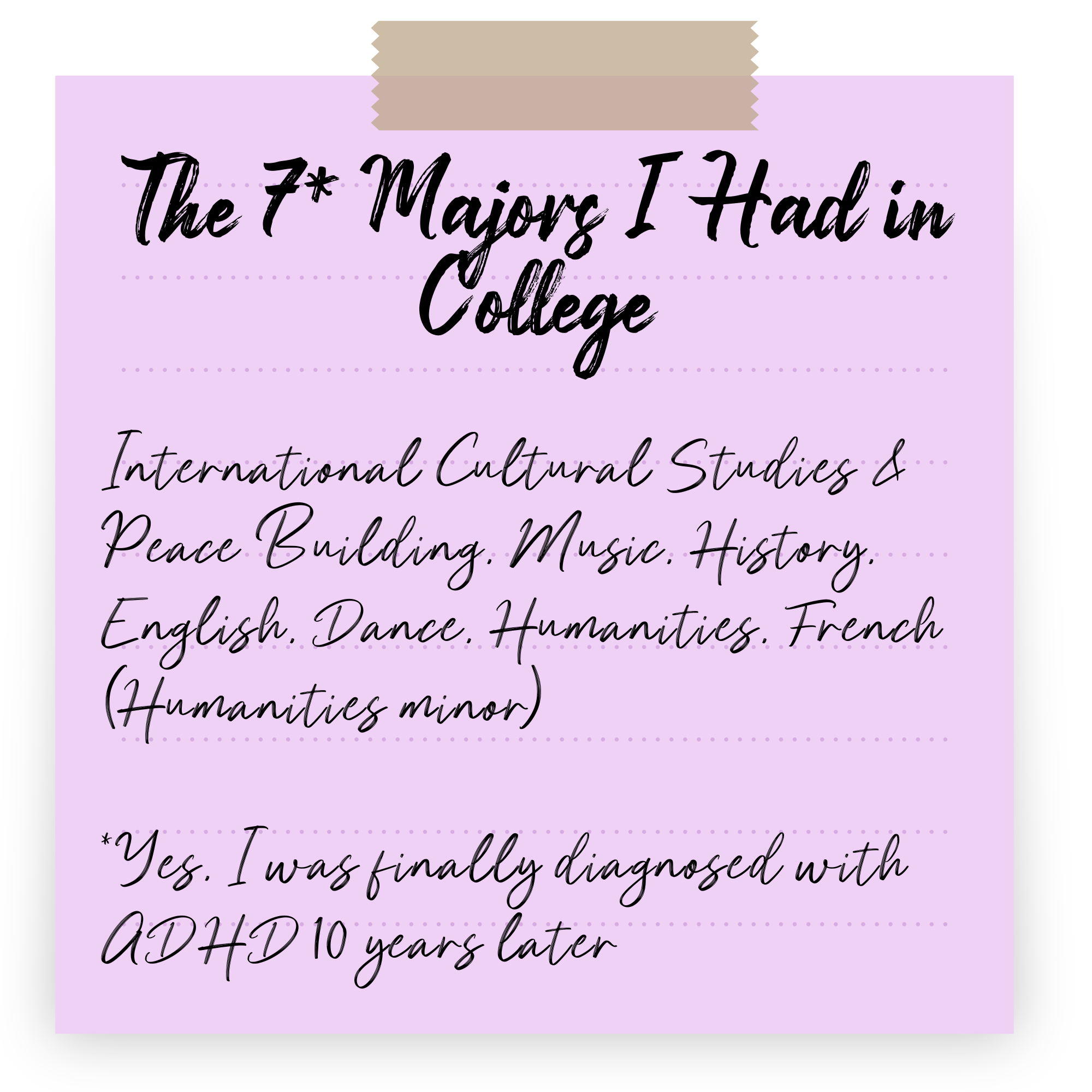 The 7* Majors I Had in College</p>
<p>International Cultural Studies & Peace Building, Music, History, English, Dance, Humanities, French (Humanities minor)</p>
<p>*Yes, I was finally diagnosed with ADHD 10 years later